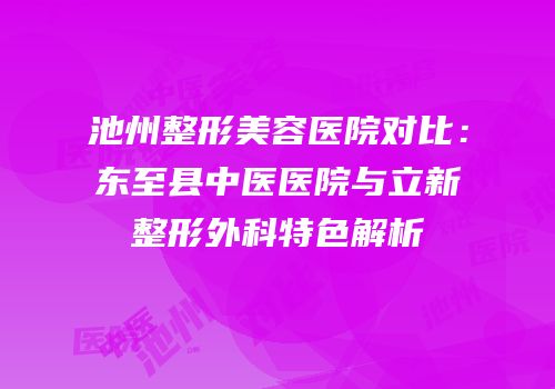 池州整形美容医院对比：东至县中医医院与立新整形外科特色解析
