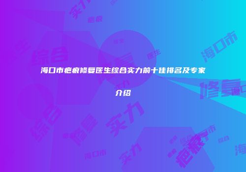 海口市疤痕修复医生综合实力前十佳排名及专家介绍