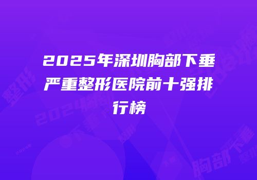 2025年深圳胸部下垂严重整形医院前十强排行榜
