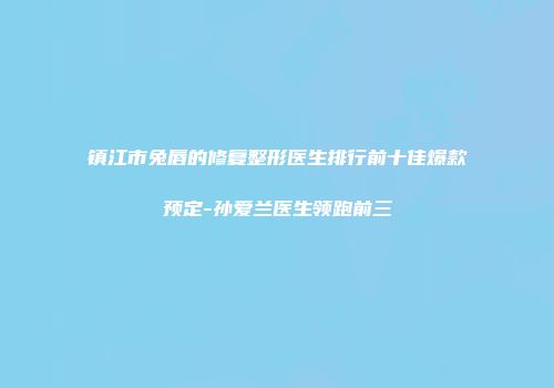 镇江市兔唇的修复整形医生排行前十佳爆款预定-孙爱兰医生领跑前三