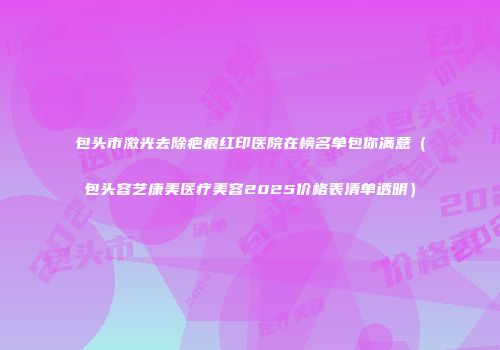 包头市激光去除疤痕红印医院在榜名单包你满意（包头容艺康美医疗美容2025价格表清单透明）