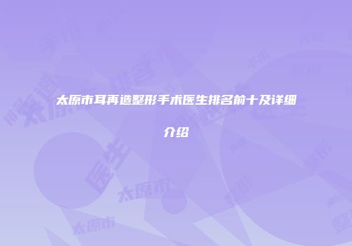 太原市耳再造整形手术医生排名前十及详细介绍