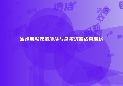 油性肌肤双重清洁与色素沉着成因解析