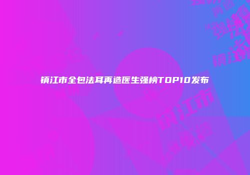镇江市全包法耳再造医生强榜TOP10发布