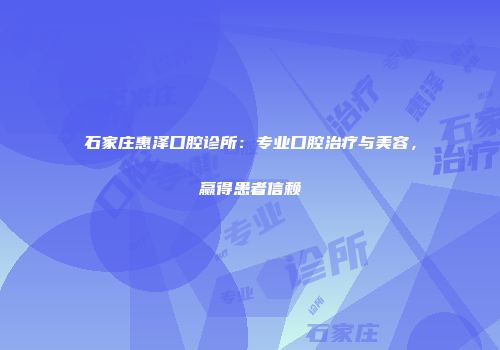 石家庄惠泽口腔诊所：专业口腔治疗与美容，赢得患者信赖
