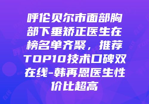 呼伦贝尔市面部胸部下垂矫正医生在榜名单齐聚，推荐TOP10技术口碑双在线-韩再恩医生性价比超高