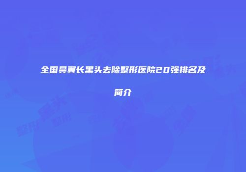 全国鼻翼长黑头去除整形医院20强排名及简介