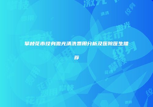 攀枝花市纹身激光清洗费用分析及医院医生推荐