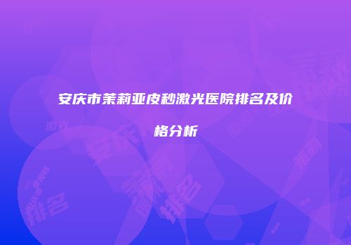 安庆市茉莉亚皮秒激光医院排名及价格分析