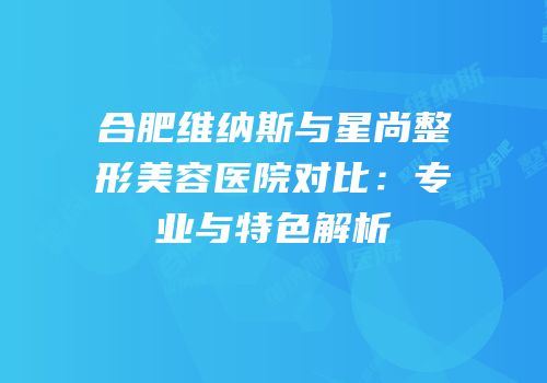 合肥维纳斯与星尚整形美容医院对比：专业与特色解析