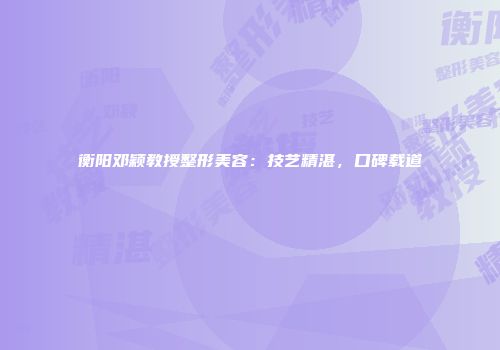 衡阳邓颖教授整形美容：技艺精湛，口碑载道