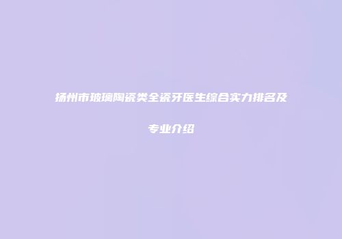 扬州市玻璃陶瓷类全瓷牙医生综合实力排名及专业介绍