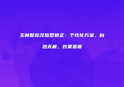 玉林整容改脸型矫正：个性化方案，自然无痕，效果显著