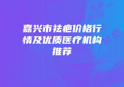 嘉兴市祛疤价格行情及优质医疗机构推荐