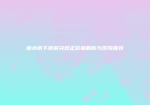 衡水市下颌前突矫正价格解析与医院推荐