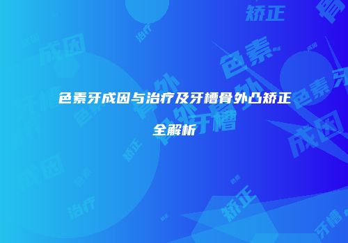 色素牙成因与治疗及牙槽骨外凸矫正全解析