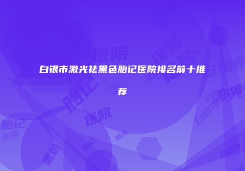 白银市激光祛黑色胎记医院排名前十推荐