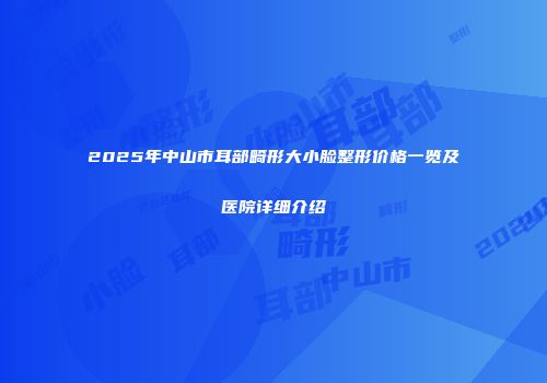 2025年中山市耳部畸形大小脸整形价格一览及医院详细介绍