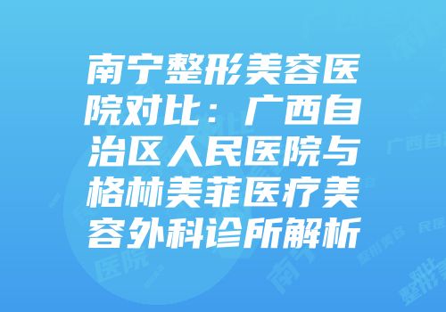 南宁整形美容医院对比：广西自治区人民医院与格林美菲医疗美容外科诊所解析
