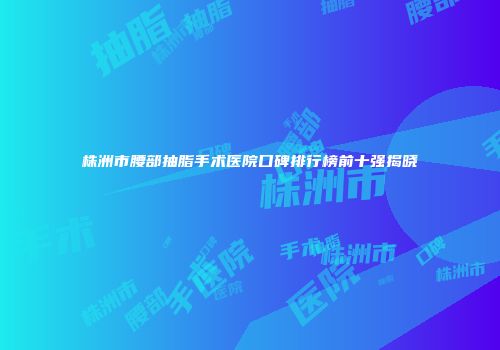 株洲市腰部抽脂手术医院口碑排行榜前十强揭晓