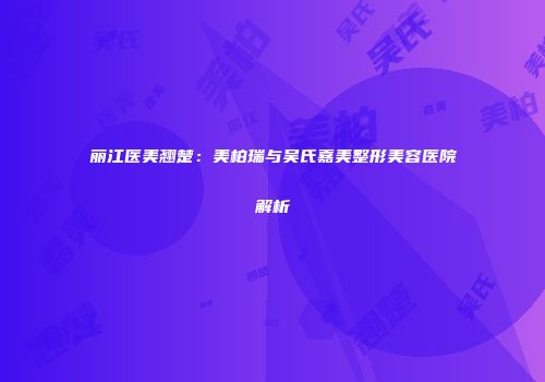 丽江医美翘楚：美柏瑞与吴氏嘉美整形美容医院解析