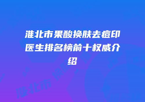 淮北市果酸换肤去痘印医生排名榜前十权威介绍