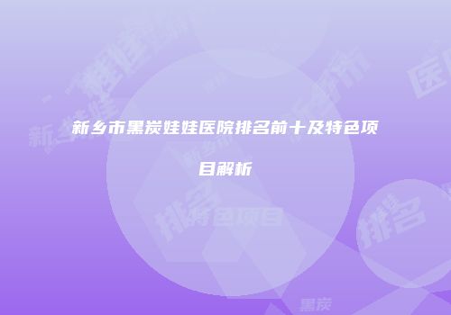 新乡市黑炭娃娃医院排名前十及特色项目解析