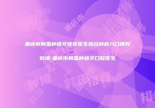 重庆市韩国种植牙推荐医生排名榜前八口碑好到爆-重庆市韩国种植牙口腔医生