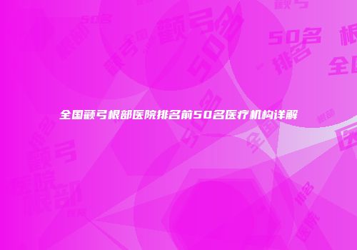 全国颧弓根部医院排名前50名医疗机构详解