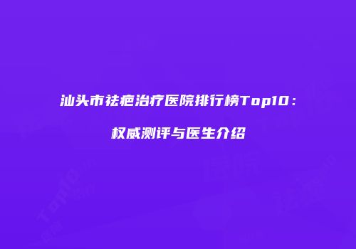 汕头市祛疤治疗医院排行榜Top10：权威测评与医生介绍