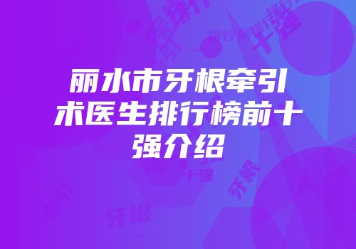 丽水市牙根牵引术医生排行榜前十强介绍