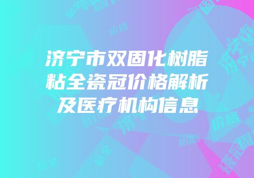 济宁市双固化树脂粘全瓷冠价格解析及医疗机构信息