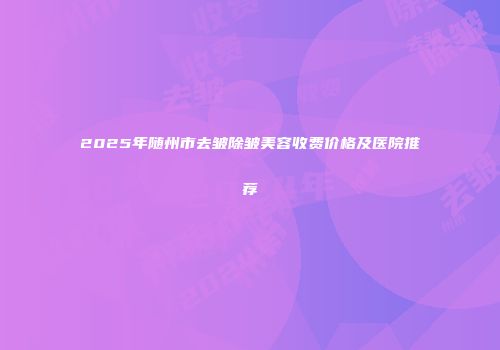 2025年随州市去皱除皱美容收费价格及医院推荐