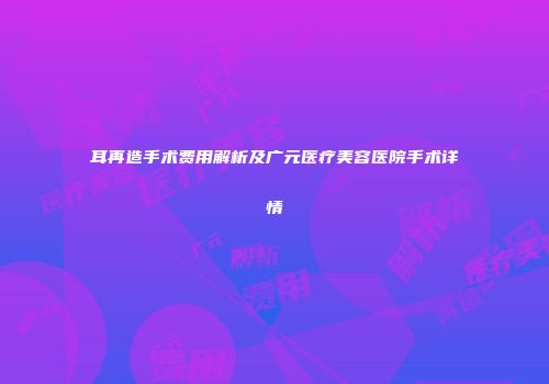 耳再造手术费用解析及广元医疗美容医院手术详情