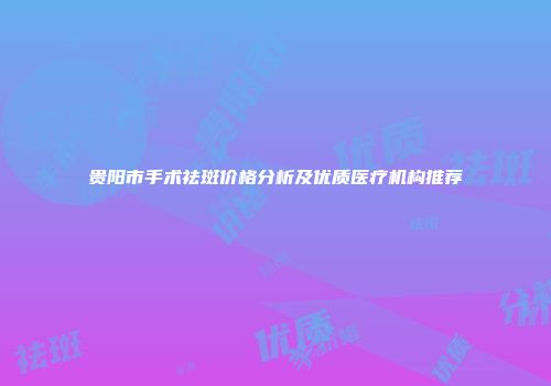 贵阳市手术祛斑价格分析及优质医疗机构推荐