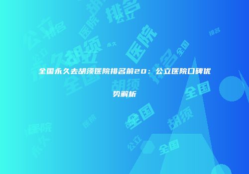 全国永久去胡须医院排名前20：公立医院口碑优势解析