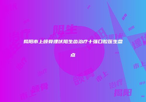 揭阳市上颌骨埋伏阻生齿治疗十强口腔医生盘点