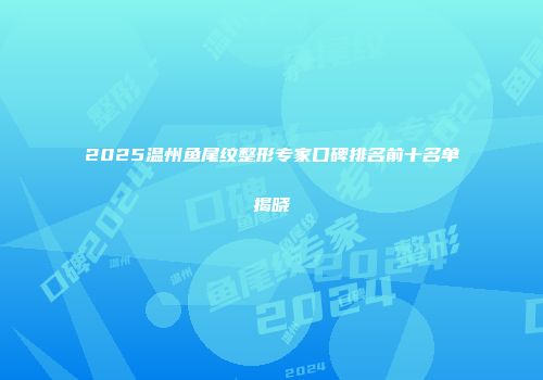 2025温州鱼尾纹整形专家口碑排名前十名单揭晓
