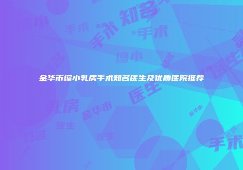 金华市缩小乳房手术知名医生及优质医院推荐