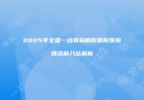2025年全国一边耳朵畸形整形医院排名前八位解析