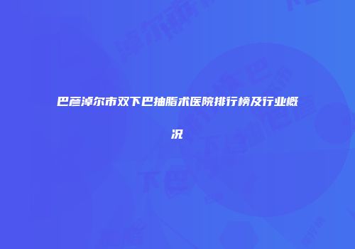 巴彦淖尔市双下巴抽脂术医院排行榜及行业概况