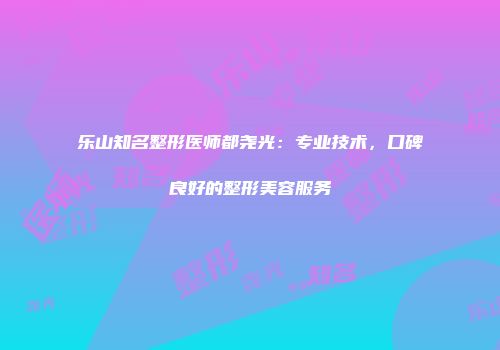 乐山知名整形医师都尧光：专业技术，口碑良好的整形美容服务
