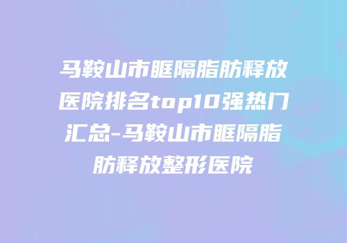 马鞍山市眶隔脂肪释放医院排名top10强热门汇总-马鞍山市眶隔脂肪释放整形医院