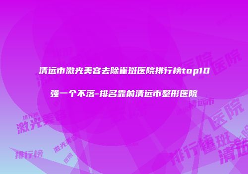 清远市激光美容去除雀斑医院排行榜top10强一个不落-排名靠前清远市整形医院