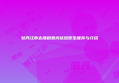 牡丹江市去皮秒激光祛斑医生推荐与介绍