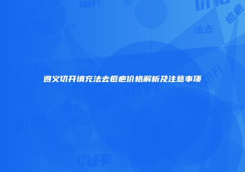遵义切开填充法去痘疤价格解析及注意事项