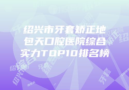 绍兴市牙套矫正地包天口腔医院综合实力TOP10排名榜