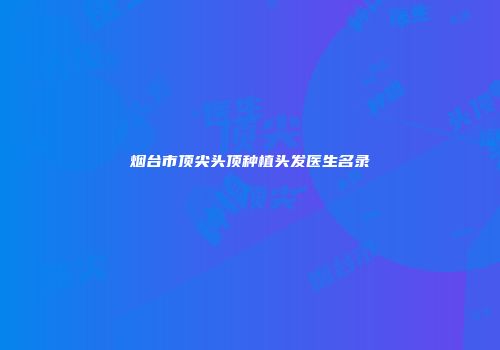 烟台市顶尖头顶种植头发医生名录