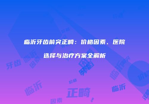 临沂牙齿前突正畸：价格因素、医院选择与治疗方案全解析