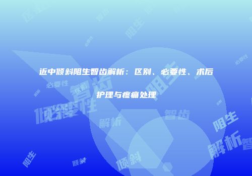近中倾斜阻生智齿解析：区别、必要性、术后护理与疼痛处理